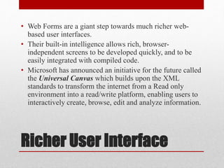 Richer User Interface
• Web Forms are a giant step towards much richer web-
based user interfaces.
• Their built-in intelligence allows rich, browser-
independent screens to be developed quickly, and to be
easily integrated with compiled code.
• Microsoft has announced an initiative for the future called
the Universal Canvas which builds upon the XML
standards to transform the internet from a Read only
environment into a read/write platform, enabling users to
interactively create, browse, edit and analyze information.
 