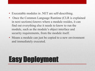 Easy Deployment
• Executable modules in .NET are self-describing.
• Once the Common Language Runtime (CLR is explained
in next sections) knows where a module resides, it can
find out everything else it needs to know to run the
module, such as the module’s object interface and
security requirements, from the module itself.
• Means a module can just be copied to a new environment
and immediately executed.
 