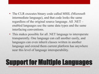 Support for Multiple Languages
• The CLR executes binary code called MSIL (Microsoft
intermediate language), and that code looks the same
regardless of the original source language. All .NET –
enabled languages use the same data types and the same
interfacing conventions.
• This makes possible for all .NET language to interoperate
transparently. One language can call another easily, and
languages can even inherit classes written in another
language and extend them current platform has anywhere
near this level of language interoperability.
 