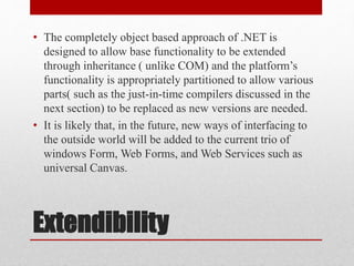 Extendibility
• The completely object based approach of .NET is
designed to allow base functionality to be extended
through inheritance ( unlike COM) and the platform’s
functionality is appropriately partitioned to allow various
parts( such as the just-in-time compilers discussed in the
next section) to be replaced as new versions are needed.
• It is likely that, in the future, new ways of interfacing to
the outside world will be added to the current trio of
windows Form, Web Forms, and Web Services such as
universal Canvas.
 