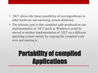 Portability of compiled
Applications
• .NET allows the future possibility of movingsoftware to
other hardware and operating system platforms.
• The ultimate goal is that compiled code produced on one
implementation of .NET (such as Windows) could be
moved to another implementation of .NET on a different
operating system merely by copying the compiled code
over and running it.
 