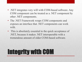Integrity with COM
• .NET integrates very will with COM-based software. Any
COM component can be treated as a .NET component by
other .NET components.
• The .NET Framework wraps COM components and
exposes an interface that .NET components can work
with.
• This is absolutely essential to the quick acceptance of
.NET, because it makes .NET interoperable with a
tremendous amount of older COM-based software.
 