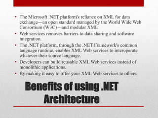 Benefits of using .NET
Architecture
• The Microsoft .NET platform's reliance on XML for data
exchange—an open standard managed by the World Wide Web
Consortium (W3C)—and modular XML
• Web services removes barriers to data sharing and software
integration.
• The .NET platform, through the .NET Framework's common
language runtime, enables XML Web services to interoperate
whatever their source language.
• Developers can build reusable XML Web services instead of
monolithic applications.
• By making it easy to offer your XML Web services to others.
 