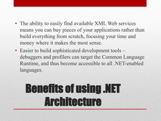 Benefits of using .NET
Architecture
• The ability to easily find available XML Web services
means you can buy pieces of your applications rather than
build everything from scratch, focusing your time and
money where it makes the most sense.
• Easier to build sophisticated development tools –
debuggers and profilers can target the Common Language
Runtime, and thus become accessible to all .NET-enabled
languages.
 