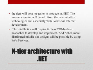 N-tier architecture with
.NET
• the tiers will be a lot easier to produce in.NET. The
presentation tier will benefit from the new interface
technologies and especially Web Forms for Internet
development.
• The middle tier will require far less COM-related
headaches to develop and implement. And richer, more
distributed middle tier designs will be possible by using
Web Services.
 