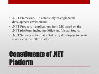 Constituents of .NET
Platform
• .NET Framework – a completely re-engineered
development environment.
• .NET Products – applications from MS based on the
.NET platform, including Office and Visual Studio.
• .NET Services – facilitates 3rd party developers to create
services on the .NET Platform.
 