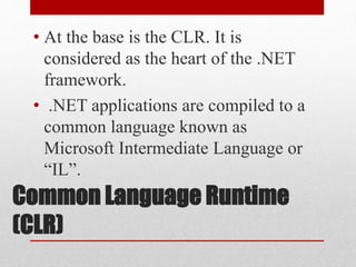 Common Language Runtime
(CLR)
• At the base is the CLR. It is
considered as the heart of the .NET
framework.
• .NET applications are compiled to a
common language known as
Microsoft Intermediate Language or
“IL”.
 