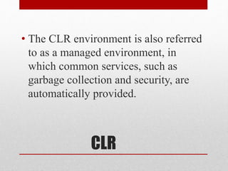 CLR
• The CLR environment is also referred
to as a managed environment, in
which common services, such as
garbage collection and security, are
automatically provided.
 