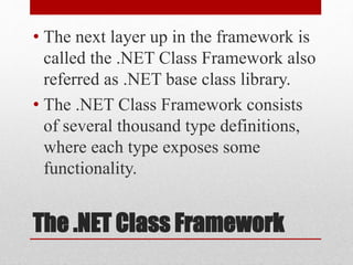 The .NET Class Framework
• The next layer up in the framework is
called the .NET Class Framework also
referred as .NET base class library.
• The .NET Class Framework consists
of several thousand type definitions,
where each type exposes some
functionality.
 