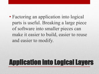 Application into Logical Layers
• Factoring an application into logical
parts is useful. Breaking a large piece
of software into smaller pieces can
make it easier to build, easier to reuse
and easier to modify.
 