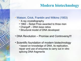 Modern biotechnology
• Watson, Crick, Franklin and Wilkins (1953)
• X-ray crystallography
• 1962 – Nobel Prize awarded to three men
• Chargaff – DNA base ratios
• Structural model of DNA developed

• DNA Revolution – Promise and Controversy!!!
• Scientific foundation of modern biotechnology
• based on knowledge of DNA, its replication,
repair and use of enzymes to carry out in vitro
splicing DNA fragments

 