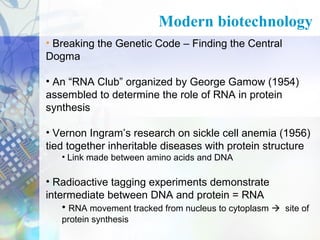 Modern biotechnology
• Breaking the Genetic Code – Finding the Central
Dogma
• An “RNA Club” organized by George Gamow (1954)
assembled to determine the role of RNA in protein
synthesis
• Vernon Ingram’s research on sickle cell anemia (1956)
tied together inheritable diseases with protein structure
• Link made between amino acids and DNA

• Radioactive tagging experiments demonstrate
intermediate between DNA and protein = RNA
• RNA movement tracked from nucleus to cytoplasm  site of
protein synthesis

 