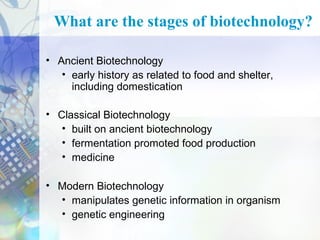 What are the stages of biotechnology?
• Ancient Biotechnology
• early history as related to food and shelter,
including domestication
• Classical Biotechnology
• built on ancient biotechnology
• fermentation promoted food production
• medicine
• Modern Biotechnology
• manipulates genetic information in organism
• genetic engineering

 