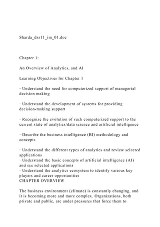 Sharda_dss11_im_01.doc
Chapter 1:
An Overview of Analytics, and AI
Learning Objectives for Chapter 1
· Understand the need for computerized support of managerial
decision making
· Understand the development of systems for providing
decision-making support
· Recognize the evolution of such computerized support to the
current state of analytics/data science and artificial intelligence
· Describe the business intelligence (BI) methodology and
concepts
· Understand the different types of analytics and review selected
applications
· Understand the basic concepts of artificial intelligence (AI)
and see selected applications
· Understand the analytics ecosystem to identify various key
players and career opportunities
CHAPTER OVERVIEW
The business environment (climate) is constantly changing, and
it is becoming more and more complex. Organizations, both
private and public, are under pressures that force them to
 