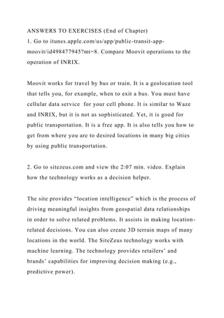 ANSWERS TO EXERCISES (End of Chapter)
1. Go to itunes.apple.com/us/app/public-transit-app-
moovit/id498477945?mt=8. Compare Moovit operations to the
operation of INRIX.
Moovit works for travel by bus or train. It is a geolocation tool
that tells you, for example, when to exit a bus. You must have
cellular data service for your cell phone. It is similar to Waze
and INRIX, but it is not as sophisticated. Yet, it is good for
public transportation. It is a free app. It is also tells you how to
get from where you are to desired locations in many big cities
by using public transportation.
2. Go to sitezeus.com and view the 2:07 min. video. Explain
how the technology works as a decision helper.
The site provides “location intelligence” which is the process of
driving meaningful insights from geospatial data relationships
in order to solve related problems. It assists in making location-
related decisions. You can also create 3D terrain maps of many
locations in the world. The SiteZeus technology works with
machine learning. The technology provides retailers’ and
brands’ capabilities for improving decision making (e.g.,
predictive power).
 
