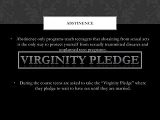 ABSTINENCE

• Abstinence only programs teach teenagers that abstaining from sexual acts
is the only way to protect yourself from sexually transmitted diseases and
unplanned teen pregnancy.

• During the course teens are asked to take the “Virginity Pledge” where
they pledge to wait to have sex until they are married.

 