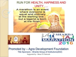 Title Sponsors - Sharda Group of Institutions(SGI)
Supported by – Moon TV Network
Promoted by – Agra Development Foundation
RUN FOR HEALTH, HAPINESS AND
UNITY…..
 