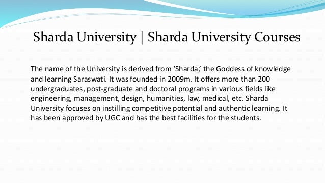The name of the University is derived from ‘Sharda,’ the Goddess of knowledge
and learning Saraswati. It was founded in 2009m. It offers more than 200
undergraduates, post-graduate and doctoral programs in various fields like
engineering, management, design, humanities, law, medical, etc. Sharda
University focuses on instilling competitive potential and authentic learning. It
has been approved by UGC and has the best facilities for the students.
Sharda University | Sharda University Courses
 
