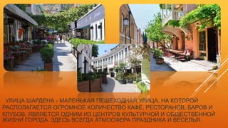 УЛИЦА ШАРДЕНА - МАЛЕНЬКАЯ ПЕШЕХОДНАЯ УЛИЦА, НА КОТОРОЙ
РАСПОЛАГАЕТСЯ ОГРОМНОЕ КОЛИЧЕСТВО КАФЕ, РЕСТОРАНОВ, БАРОВ И
КЛУБОВ, ЯВЛЯЕТСЯ ОДНИМ ИЗ ЦЕНТРОВ КУЛЬТУРНОЙ И ОБЩЕСТВЕННОЙ
ЖИЗНИ ГОРОДА. ЗДЕСЬ ВСЕГДА АТМОСФЕРА ПРАЗДНИКА И ВЕСЕЛЬЯ.
 