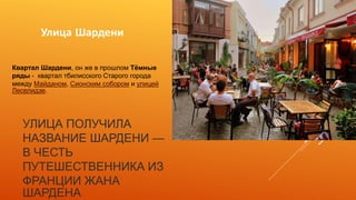 УЛИЦА ПОЛУЧИЛА
НАЗВАНИЕ ШАРДЕНИ —
В ЧЕСТЬ
ПУТЕШЕСТВЕННИКА ИЗ
ФРАНЦИИ ЖАНА
ШАРДЕНА
Улица Шардени
Квартал Шардени, он же в прошлом Тёмные
ряды - квартал тбилисского Старого города
между Майданом, Сионским собором и улицей
Леселидзе.
 