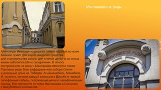 Манташевские ряды
Александр Иванович содержал самый крупный во всем
Кавказе приют для сирот, выделил средства
для строительства школы для слепых детей и до конца
жизни заботился об их содержании. К списку
построенного на деньги Манташева относятся также
Торговые ряды близ кафедрального собора Сиони
и доходные дома на Табидзе, Агмашенебели, Мачабели.
И, конечно, конный завод и конюшни в Дидубе и первый
телефонный кабель, положивший начало телефонизации
города. Его протянули от дома Манташева в Сололаки
к дидубийским конюшням.
 