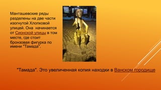 "Тамада". Это увеличенная копия находки в Ванском городище
Манташевские ряды
разделены на две части
изогнутой Хлопковой
улицей. Она начинается
от Сионской улицы в том
месте, где стоит
бронзовая фигурка по
имени "Тамада".
 