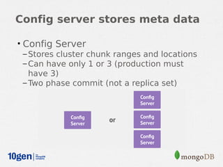Config server stores meta data

• Config Server
  – Stores cluster chunk ranges and locations
  – Can have only 1 or 3 (production must
    have 3)
  – Two phase commit (not a replica set)
 
