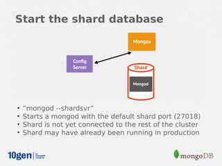 Start the shard database




•   “mongod --shardsvr”
•   Starts a mongod with the default shard port (27018)
•   Shard is not yet connected to the rest of the cluster
•   Shard may have already been running in production
 