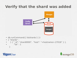 Verify that the shard was added




• db.runCommand({ listshards:1 })
• { "shards" :
•    [ { "_id”: "shard0000”, "host”: ”<hostname>:27018” } ],
•         "ok" : 1
   }
 