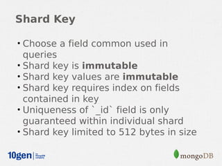 Shard Key

• Choose a field common used in
  queries
• Shard key is immutable
• Shard key values are immutable
• Shard key requires index on fields
  contained in key
• Uniqueness of `_id` field is only
  guaranteed within individual shard
• Shard key limited to 512 bytes in size
 