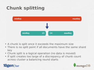 Chunk splitting




• A chunk is split once it exceeds the maximum size
• There is no split point if all documents have the same shard
  key
• Chunk split is a logical operation (no data is moved)
• If split creates too large of a discrepancy of chunk count
  across cluster a balancing round starts
 