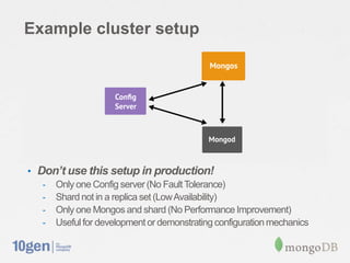 Example cluster setup




• Don’t use this setup in production!
   - Only one Config server (No Fault Tolerance)
   - Shard not in a replica set (Low Availability)
   - Only one Mongos and shard (No Performance Improvement)
   - Useful for development or demonstrating configuration mechanics
 