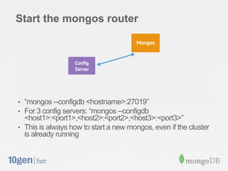 Start the mongos router




• “mongos --configdb <hostname>:27019”
• For 3 config servers: “mongos --configdb
  <host1>:<port1>,<host2>:<port2>,<host3>:<port3>”
• This is always how to start a new mongos, even if the cluster
  is already running
 