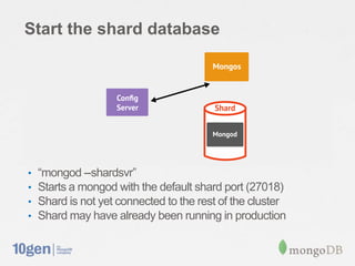 Start the shard database




•   “mongod --shardsvr”
•   Starts a mongod with the default shard port (27018)
•   Shard is not yet connected to the rest of the cluster
•   Shard may have already been running in production
 