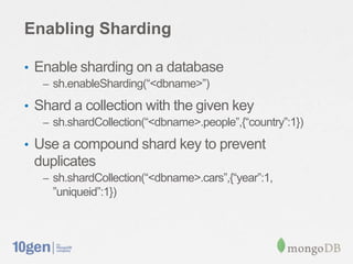 Enabling Sharding

• Enable sharding on a database
   – sh.enableSharding(“<dbname>”)

• Shard a collection with the given key
   – sh.shardCollection(“<dbname>.people”,{“country”:1})

• Use a compound shard key to prevent
 duplicates
   – sh.shardCollection(“<dbname>.cars”,{“year”:1,
     ”uniqueid”:1})
 