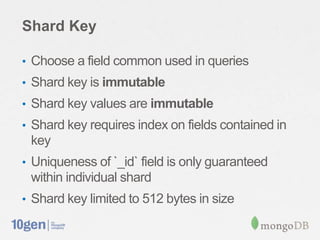 Shard Key

• Choose a field common used in queries
• Shard key is immutable
• Shard key values are immutable
• Shard key requires index on fields contained in
 key
• Uniqueness of `_id` field is only guaranteed
 within individual shard
• Shard key limited to 512 bytes in size
 
