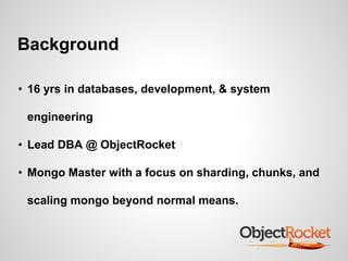 Background 
• 16 yrs in databases, development, & system 
engineering 
• Lead DBA @ ObjectRocket 
• Mongo Master with a focus on sharding, chunks, and 
scaling mongo beyond normal means. 
 