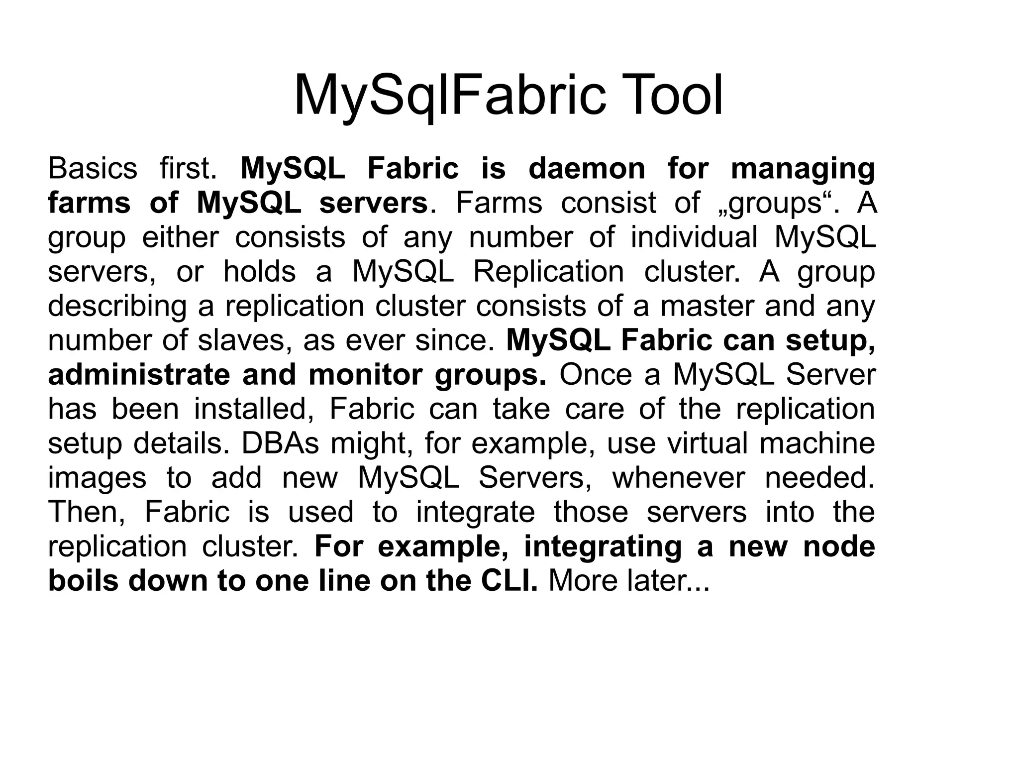 MySqlFabric Tool
Basics first. MySQL Fabric is daemon for managing
farms of MySQL servers. Farms consist of „groups“. A
group either consists of any number of individual MySQL
servers, or holds a MySQL Replication cluster. A group
describing a replication cluster consists of a master and any
number of slaves, as ever since. MySQL Fabric can setup,
administrate and monitor groups. Once a MySQL Server
has been installed, Fabric can take care of the replication
setup details. DBAs might, for example, use virtual machine
images to add new MySQL Servers, whenever needed.
Then, Fabric is used to integrate those servers into the
replication cluster. For example, integrating a new node
boils down to one line on the CLI. More later...
 