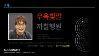 SAMSUNG OPEN SOURCE CONFERENCE 2019
SOSCON2019
소개
우육빛깔 
까칠행원
절대 깨지지 않는 견고한 서비스를 지향하는 국내 최초(아마도) 은행 오픈소스 데이터베이스 엔지니어
(KT하이텔 > 티몬 > 카카오 > 한국카카오은행)
• https://gywn.net
• https://gywn.blog
• https://www.facebook.com/dongchan.sung
 