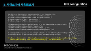 SAMSUNG OPEN SOURCE CONFERENCE 2019
SOSCON2019
Map<String, DataSource> dataSourceMap = new HashMap<>();
BasicDataSource dataSource1 = new BasicDataSource(); 
BasicDataSource dataSource2 = new BasicDataSource(); 
dataSourceMap.put("ds0", dataSource1); 
dataSourceMap.put("ds1", dataSource2);
TableRuleConfiguration tableRuleConfig = new TableRuleConfiguration();
tableRuleConfig.setLogicTable("mytable");
tableRuleConfig.setActualDataNodes("ds${0..1}.tb");
tableRuleConfig.setDatabaseShardingStrategyConfig(..);
ShardingRuleConfiguration shardingRuleConfig = new ShardingRuleConfiguration();
shardingRuleConfig.getTableRuleConfigs().add(tableRuleConfig);
DataSource dataSource = ShardingDataSourceFactory.createDataSource(dataSourceMap,
shardingRuleConfig, new ConcurrentHashMap(), new Properties());
Java configuration4. 샤딩스피어 사용해보기
 