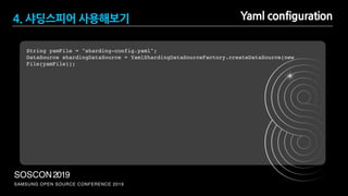 SAMSUNG OPEN SOURCE CONFERENCE 2019
SOSCON2019
String yamFile = "sharding-config.yaml";
DataSource shardingDataSource = YamlShardingDataSourceFactory.createDataSource(new
File(yamFile));
Yaml configuration4. 샤딩스피어 사용해보기
 