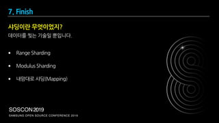 SAMSUNG OPEN SOURCE CONFERENCE 2019
SOSCON2019
샤딩이란 무엇이었지?
데이터를 찢는 기술일 뿐입니다.
• Range Sharding
• Modulus Sharding
• 내맘대로 샤딩(Mapping)
7. Finish
 
