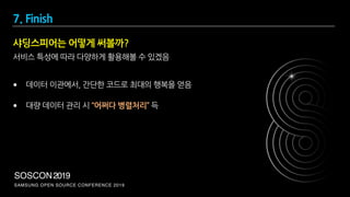 SAMSUNG OPEN SOURCE CONFERENCE 2019
SOSCON2019
서비스 특성에 따라 다양하게 활용해볼 수 있겠음
• 데이터 이관에서, 간단한 코드로 최대의 행복을 얻음
• 대량 데이터 관리 시 “어쩌다 병렬처리” 득
샤딩스피어는 어떻게 써볼까?
7. Finish
 