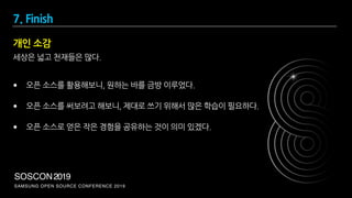SAMSUNG OPEN SOURCE CONFERENCE 2019
SOSCON2019
세상은 넓고 천재들은 많다.
• 오픈 소스를 활용해보니, 원하는 바를 금방 이루었다.
• 오픈 소스를 써보려고 해보니, 제대로 쓰기 위해서 많은 학습이 필요하다.
• 오픈 소스로 얻은 작은 경험을 공유하는 것이 의미 있겠다.
개인 소감
7. Finish
 