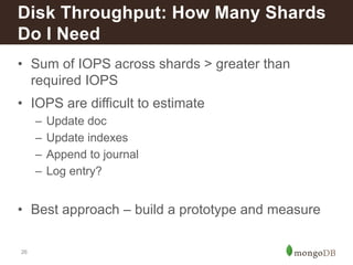 Disk Throughput: How Many Shards 
Do I Need 
• Sum of IOPS across shards > greater than 
26 
required IOPS 
• IOPS are difficult to estimate 
– Update doc 
– Update indexes 
– Append to journal 
– Log entry? 
• Best approach – build a prototype and measure 
 