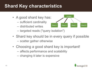 Shard Key characteristics 
40 
• A good shard key has: 
– sufficient cardinality 
– distributed writes 
– targeted reads ("query isolation") 
• Shard key should be in every query if possible 
– scatter gather otherwise 
• Choosing a good shard key is important! 
– affects performance and scalability 
– changing it later is expensive 
 