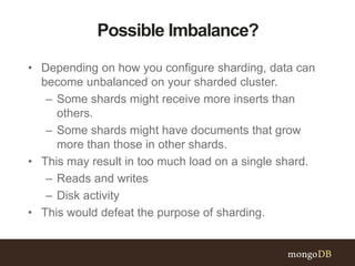 Possible Imbalance?
• Depending on how you configure sharding, data can
become unbalanced on your sharded cluster.
– Some shards might receive more inserts than
others.
– Some shards might have documents that grow
more than those in other shards.
• This may result in too much load on a single shard.
– Reads and writes
– Disk activity
• This would defeat the purpose of sharding.
 