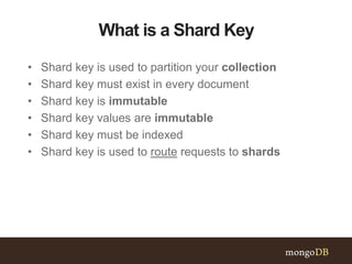 What is a Shard Key
• Shard key is used to partition your collection
• Shard key must exist in every document
• Shard key is immutable
• Shard key values are immutable
• Shard key must be indexed
• Shard key is used to route requests to shards
 