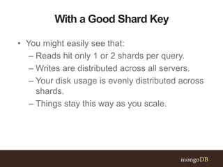 With a Good Shard Key
• You might easily see that:
– Reads hit only 1 or 2 shards per query.
– Writes are distributed across all servers.
– Your disk usage is evenly distributed across
shards.
– Things stay this way as you scale.
 