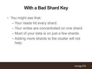 With a Bad Shard Key
• You might see that:
– Your reads hit every shard.
– Your writes are concentrated on one shard.
– Most of your data is on just a few shards.
– Adding more shards to the cluster will not
help.
 